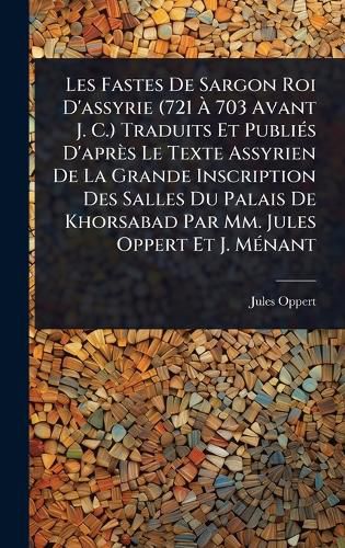 Cover image for Les Fastes De Sargon Roi D'assyrie (721 A 703 Avant J. C.) Traduits Et PubliA(c)s D'apres Le Texte Assyrien De La Grande Inscription Des Salles Du Palais De Khorsabad Par Mm. Jules Oppert Et J. MA(c)nant