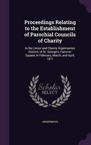 Cover image for Proceedings Relating to the Establishment of Parochial Councils of Charity: In the Union and Charity Organisation District, of St. George's, Hanover Square, in February, March, and April, 1871