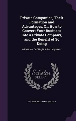 Private Companies, Their Formation and Advantages, Or, How to Convert Your Business Into a Private Company, and the Benefit of So Doing: With Notes on Single Ship Companies