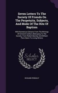 Cover image for Seven Letters to the Society of Friends on the Perpetuity, Subjects, and Mode of the Rite of Baptism: With Numerous Extracts from the Writings of Eminent Authors Belonging to the Society, from Robert Barclay and William Penn Down to Living Writers