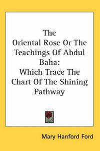 Cover image for The Oriental Rose or the Teachings of Abdul Baha: Which Trace the Chart of the Shining Pathway