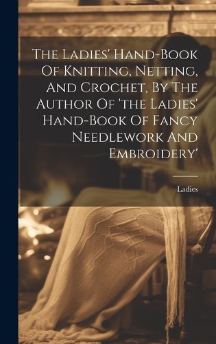 Cover image for The Ladies' Hand-book Of Knitting, Netting, And Crochet, By The Author Of 'the Ladies' Hand-book Of Fancy Needlework And Embroidery'