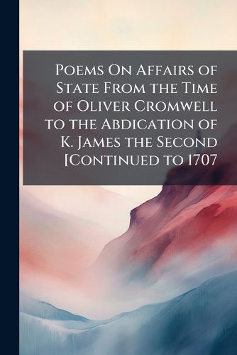 Cover image for Poems On Affairs of State from the Time of Oliver Cromwell to the Abdication of K. James the Second [Continued to 1707