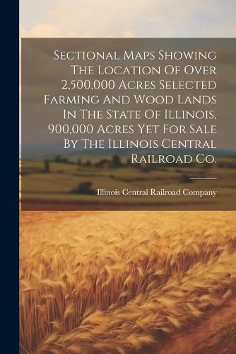 Cover image for Sectional Maps Showing The Location Of Over 2,500,000 Acres Selected Farming And Wood Lands In The State Of Illinois, 900,000 Acres Yet For Sale By The Illinois Central Railroad Co.