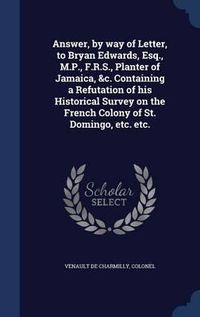 Cover image for Answer, by Way of Letter, to Bryan Edwards, Esq., M.P., F.R.S., Planter of Jamaica, &C. Containing a Refutation of His Historical Survey on the French Colony of St. Domingo, Etc. Etc.