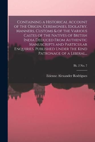 Cover image for Containing a Historical Account of the Origin, Ceremonies, Idolatry, Manners, Customs & of the Various Castes of the Natives of British India Deduced From Authentic Manuscripts and Particular Enquiries. Published Under the Kind Patronage of a Liberal...; B