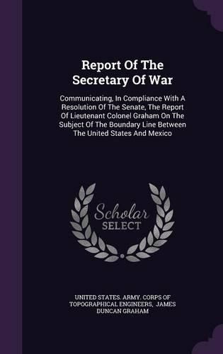 Cover image for Report of the Secretary of War: Communicating, in Compliance with a Resolution of the Senate, the Report of Lieutenant Colonel Graham on the Subject of the Boundary Line Between the United States and Mexico