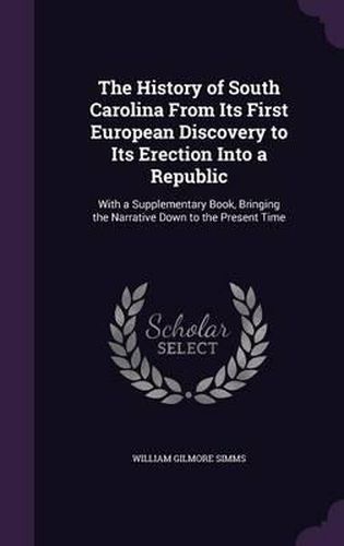 Cover image for The History of South Carolina from Its First European Discovery to Its Erection Into a Republic: With a Supplementary Book, Bringing the Narrative Down to the Present Time