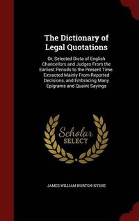 Cover image for The Dictionary of Legal Quotations: Or, Selected Dicta of English Chancellors and Judges from the Earliest Periods to the Present Time. Extracted Mainly from Reported Decisions, and Embracing Many Epigrams and Quaint Sayings