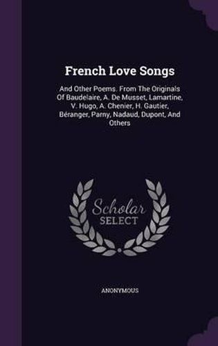 French Love Songs: And Other Poems. from the Originals of Baudelaire, A. de Musset, Lamartine, V. Hugo, A. Chenier, H. Gautier, Beranger, Parny, Nadaud, DuPont, and Others