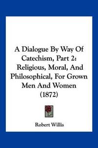 Cover image for A Dialogue by Way of Catechism, Part 2: Religious, Moral, and Philosophical, for Grown Men and Women (1872)