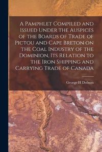 Cover image for A Pamphlet Compiled and Issued Under the Auspices of the Boards of Trade of Pictou and Cape Breton on the Coal Industry of the Dominion, Its Relation to the Iron Shipping and Carrying Trade of Canada [microform]