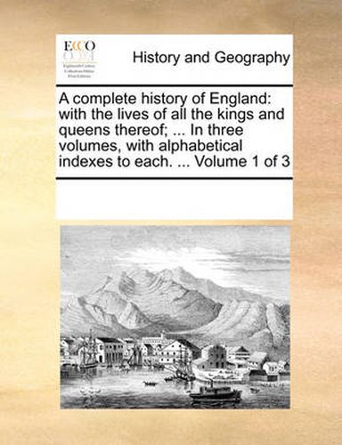 Cover image for A Complete History of England: With the Lives of All the Kings and Queens Thereof; ... in Three Volumes, with Alphabetical Indexes to Each. ... Volume 1 of 3