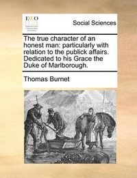 Cover image for The True Character of an Honest Man: Particularly with Relation to the Publick Affairs. Dedicated to His Grace the Duke of Marlborough.