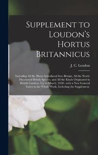 Cover image for Supplement to Loudon's Hortus Britannicus: Including All the Plants Introduced Into Britain, All the Newly Discovered British Species, and All the Kinds Originated in British Gardens. Up to March, 1850; With a New General Index to the Whole Work, ...