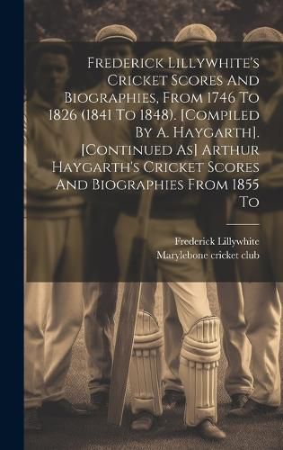 Cover image for Frederick Lillywhite's Cricket Scores And Biographies, From 1746 To 1826 (1841 To 1848). [compiled By A. Haygarth]. [continued As] Arthur Haygarth's Cricket Scores And Biographies From 1855 To