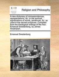 Cover image for A New Dictionary of Correspondences, Representations, &C. or the Spiritual Significations of Words, Sentences, &C. as Used in the Sacred Scriptures. Compiled from the Theological Writings of the Hon. Emanuel Swedenborg, by James Hindmarsh.