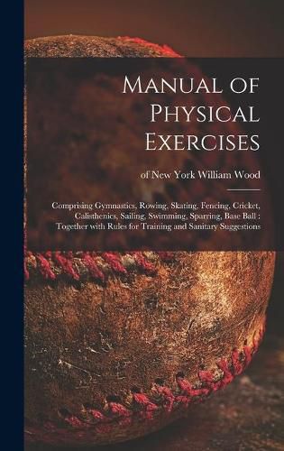 Cover image for Manual of Physical Exercises: Comprising Gymnastics, Rowing, Skating, Fencing, Cricket, Calisthenics, Sailing, Swimming, Sparring, Base Ball: Together With Rules for Training and Sanitary Suggestions