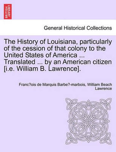 Cover image for The History of Louisiana, Particularly of the Cession of That Colony to the United States of America ... Translated ... by an American Citizen [I.E. William B. Lawrence].