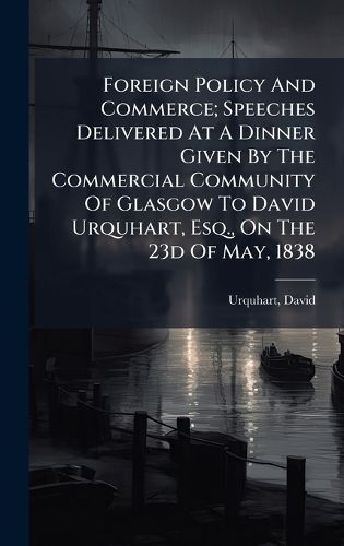 Cover image for Foreign Policy And Commerce; Speeches Delivered At A Dinner Given By The Commercial Community Of Glasgow To David Urquhart, Esq., On The 23d Of May, 1838