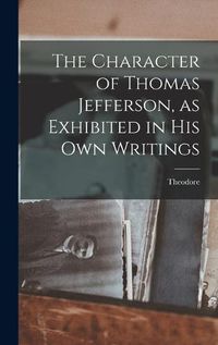 Cover image for The Character of Thomas Jefferson, as Exhibited in His Own Writings