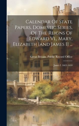 Cover image for Calendar Of State Papers, Domestic Series, Of The Reigns Of Edward Vi., Mary, Elizabeth [and James I] ...