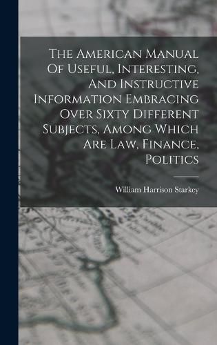 Cover image for The American Manual Of Useful, Interesting, And Instructive Information Embracing Over Sixty Different Subjects, Among Which Are Law, Finance, Politics