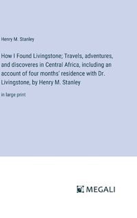 Cover image for How I Found Livingstone; Travels, adventures, and discoveres in Central Africa, including an account of four months' residence with Dr. Livingstone, by Henry M. Stanley