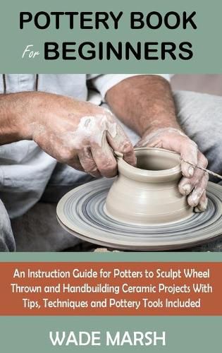 Cover image for Pottery Book for Beginners: An Instruction Guide for Potters to Sculpt Wheel Thrown and Handbuilding Ceramic Projects With Tips, Techniques and Pottery Tools Included