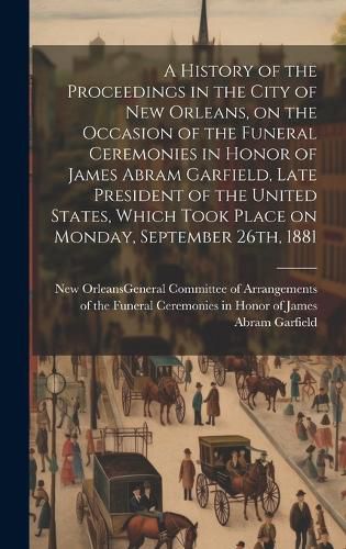 Cover image for A History of the Proceedings in the City of New Orleans, on the Occasion of the Funeral Ceremonies in Honor of James Abram Garfield, Late President of the United States, Which Took Place on Monday, September 26th, 1881