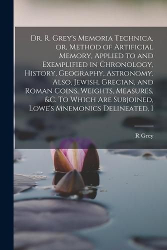 Dr. R. Grey's Memoria Technica, or, Method of Artificial Memory, Applied to and Exemplified in Chronology, History, Geography, Astronomy. Also, Jewish, Grecian, and Roman Coins, Weights, Measures, &c. To Which are Subjoined, Lowe's Mnemonics Delineated, I