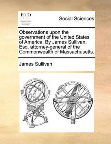 Cover image for Observations Upon the Government of the United States of America. by James Sullivan, Esq. Attorney-General of the Commonwealth of Massachusetts.