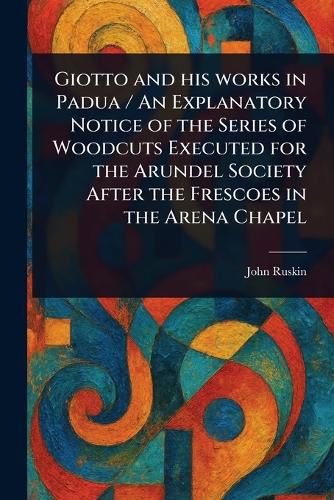 Cover image for Giotto and His Works in Padua / An Explanatory Notice of the Series of Woodcuts Executed for the Arundel Society After the Frescoes in the Arena Chapel