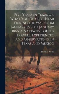 Cover image for Five Years in Texas or, What you did not Hear During the war From January 1861 to January 1866. A Narrative of his Travels, Experiences, and Observations, in Texas and Mexico