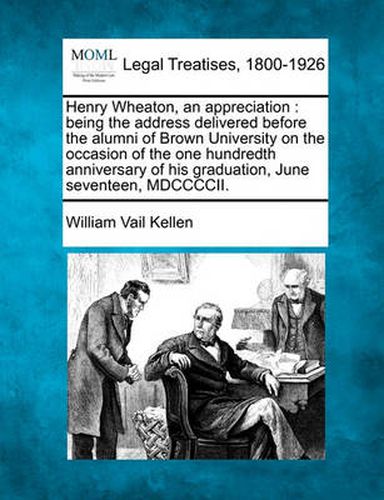 Henry Wheaton, an Appreciation: Being the Address Delivered Before the Alumni of Brown University on the Occasion of the One Hundredth Anniversary of His Graduation, June Seventeen, MDCCCCII.