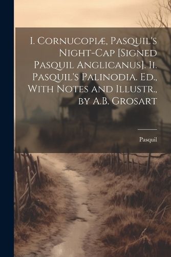 Cover image for I. Cornucopiae, Pasquil's Night-Cap [Signed Pasquil Anglicanus]. Ii. Pasquil's Palinodia. Ed., With Notes and Illustr., by A.B. Grosart