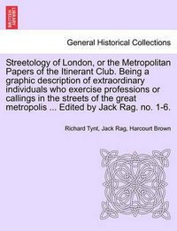 Cover image for Streetology of London, or the Metropolitan Papers of the Itinerant Club. Being a Graphic Description of Extraordinary Individuals Who Exercise Professions or Callings in the Streets of the Great Metropolis ... Edited by Jack Rag. No. 1-6.