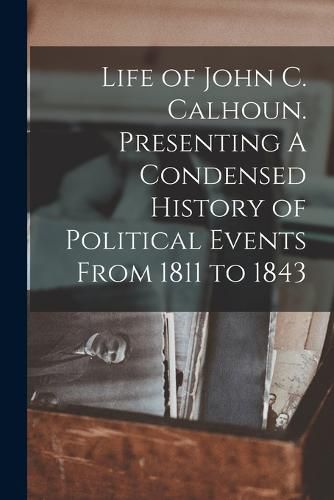 Cover image for Life of John C. Calhoun. Presenting A Condensed History of Political Events From 1811 to 1843