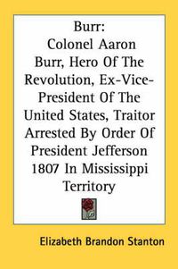 Cover image for Burr: Colonel Aaron Burr, Hero of the Revolution, Ex-Vice-President of the United States, Traitor Arrested by Order of President Jefferson 1807 in Mississippi Territory