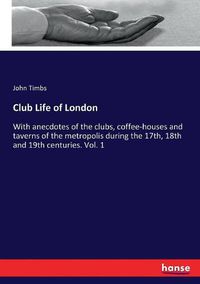 Cover image for Club Life of London: With anecdotes of the clubs, coffee-houses and taverns of the metropolis during the 17th, 18th and 19th centuries. Vol. 1