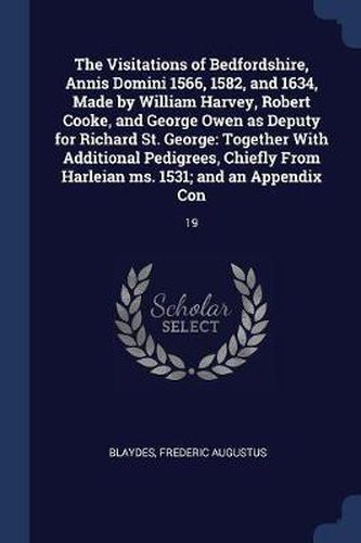 The Visitations of Bedfordshire, Annis Domini 1566, 1582, and 1634, Made by William Harvey, Robert Cooke, and George Owen as Deputy for Richard St. George: Together with Additional Pedigrees, Chiefly from Harleian Ms. 1531; And an Appendix Con: 19