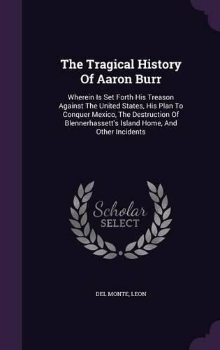 Cover image for The Tragical History of Aaron Burr: Wherein Is Set Forth His Treason Against the United States, His Plan to Conquer Mexico, the Destruction of Blennerhassett's Island Home, and Other Incidents