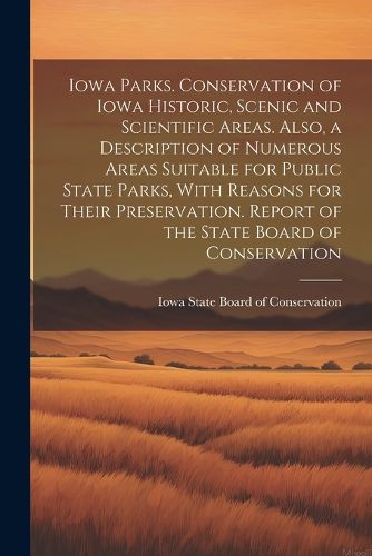 Cover image for Iowa Parks. Conservation of Iowa Historic, Scenic and Scientific Areas. Also, a Description of Numerous Areas Suitable for Public State Parks, With Reasons for Their Preservation. Report of the State Board of Conservation