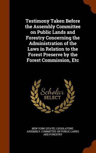 Cover image for Testimony Taken Before the Assembly Committee on Public Lands and Forestry Concerning the Administration of the Laws in Relation to the Forest Preserve by the Forest Commission, Etc