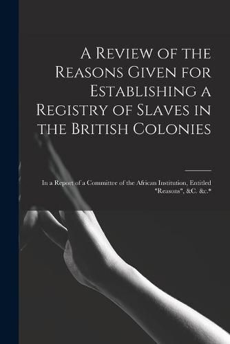 Cover image for A Review of the Reasons Given for Establishing a Registry of Slaves in the British Colonies: in a Report of a Committee of the African Institution, Entitled Reasons, &c. &c.*