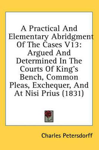 Cover image for A Practical and Elementary Abridgment of the Cases V13: Argued and Determined in the Courts of King's Bench, Common Pleas, Exchequer, and at Nisi Prius (1831)