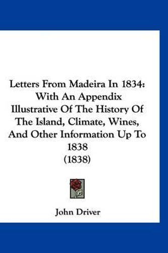 Cover image for Letters from Madeira in 1834: With an Appendix Illustrative of the History of the Island, Climate, Wines, and Other Information Up to 1838 (1838)