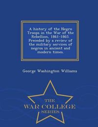 Cover image for A History of the Negro Troops in the War of the Rebellion, 1861-1865. Preceded by a Review of the Military Services of Negros in Ancient and Modern Times. - War College Series