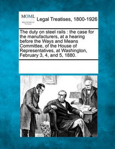 Cover image for The Duty on Steel Rails: The Case for the Manufacturers, at a Hearing Before the Ways and Means Committee, of the House of Representatives, at Washington, February 3, 4, and 5, 1880.