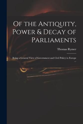 Of the Antiquity, Power & Decay of Parliaments: Being a General View of Government and Civil Policy in Europe ...